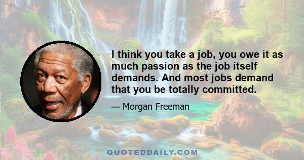 I think you take a job, you owe it as much passion as the job itself demands. And most jobs demand that you be totally committed.