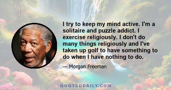 I try to keep my mind active. I'm a solitaire and puzzle addict. I exercise religiously. I don't do many things religiously and I've taken up golf to have something to do when I have nothing to do.