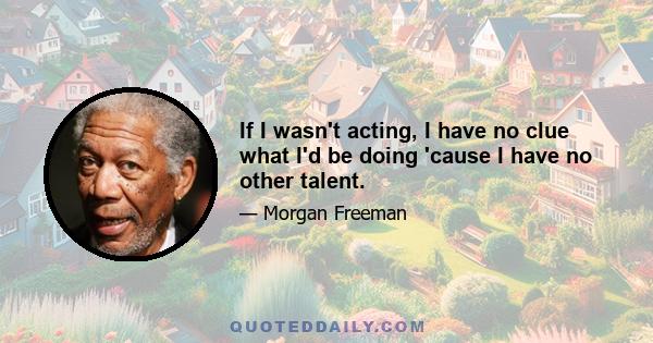 If I wasn't acting, I have no clue what I'd be doing 'cause I have no other talent.