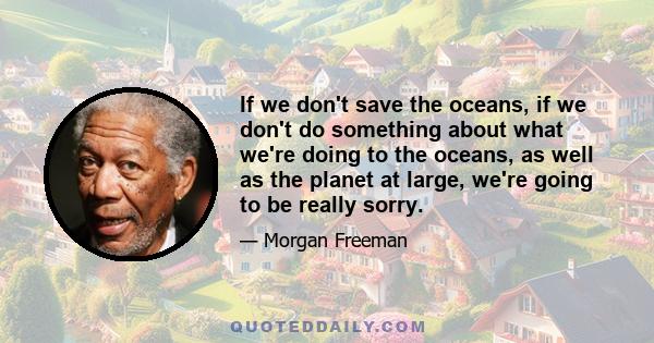 If we don't save the oceans, if we don't do something about what we're doing to the oceans, as well as the planet at large, we're going to be really sorry.