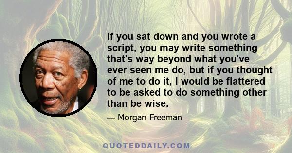 If you sat down and you wrote a script, you may write something that's way beyond what you've ever seen me do, but if you thought of me to do it, I would be flattered to be asked to do something other than be wise.