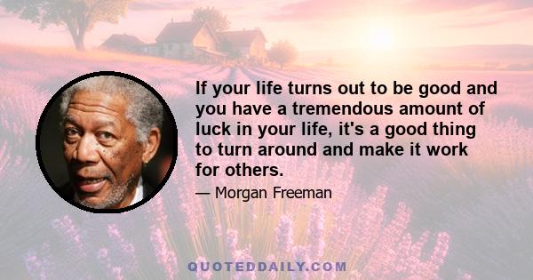 If your life turns out to be good and you have a tremendous amount of luck in your life, it's a good thing to turn around and make it work for others.