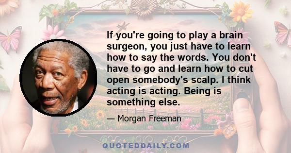 If you're going to play a brain surgeon, you just have to learn how to say the words. You don't have to go and learn how to cut open somebody's scalp. I think acting is acting. Being is something else.