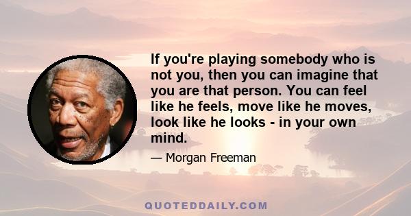 If you're playing somebody who is not you, then you can imagine that you are that person. You can feel like he feels, move like he moves, look like he looks - in your own mind.