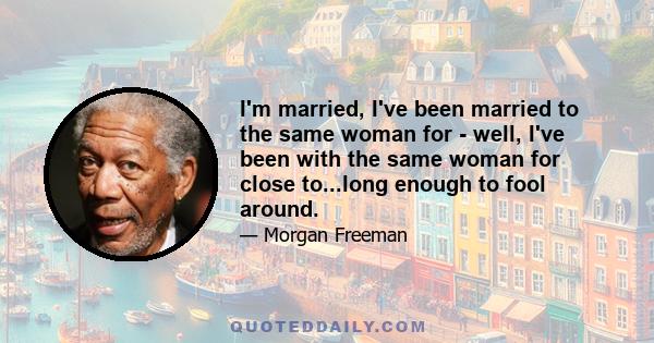 I'm married, I've been married to the same woman for - well, I've been with the same woman for close to...long enough to fool around.