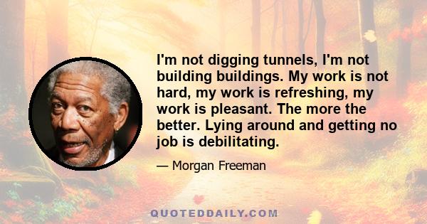 I'm not digging tunnels, I'm not building buildings. My work is not hard, my work is refreshing, my work is pleasant. The more the better. Lying around and getting no job is debilitating.