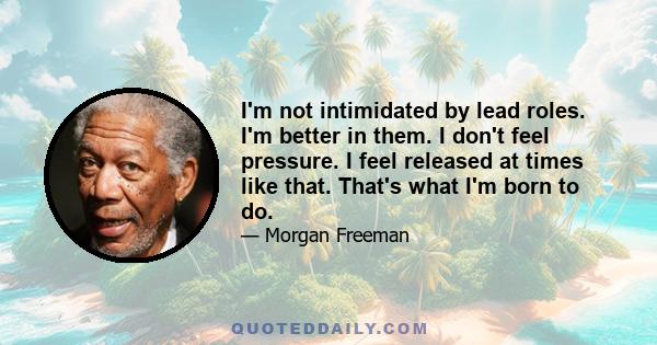 I'm not intimidated by lead roles. I'm better in them. I don't feel pressure. I feel released at times like that. That's what I'm born to do.