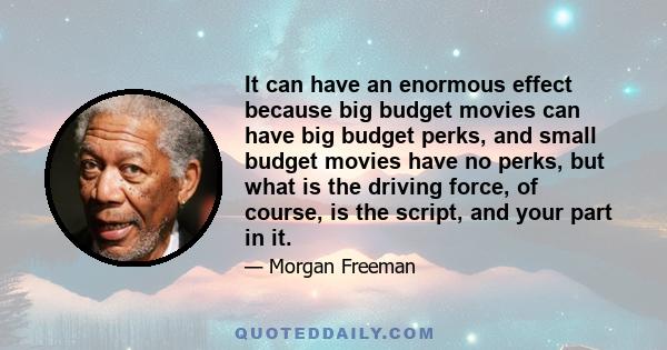 It can have an enormous effect because big budget movies can have big budget perks, and small budget movies have no perks, but what is the driving force, of course, is the script, and your part in it.