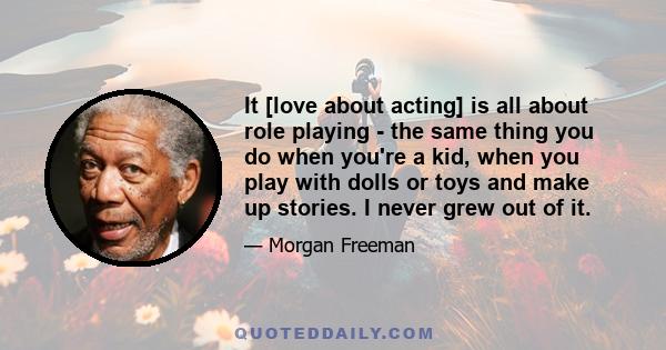 It [love about acting] is all about role playing - the same thing you do when you're a kid, when you play with dolls or toys and make up stories. I never grew out of it.