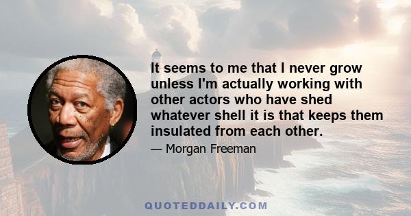 It seems to me that I never grow unless I'm actually working with other actors who have shed whatever shell it is that keeps them insulated from each other.