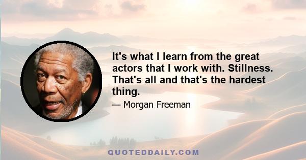 It's what I learn from the great actors that I work with. Stillness. That's all and that's the hardest thing.