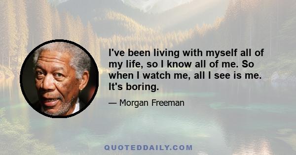 I've been living with myself all of my life, so I know all of me. So when I watch me, all I see is me. It's boring.