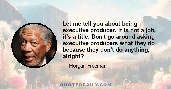 Let me tell you about being executive producer. It is not a job, it's a title. Don't go around asking executive producers what they do because they don't do anything, alright?