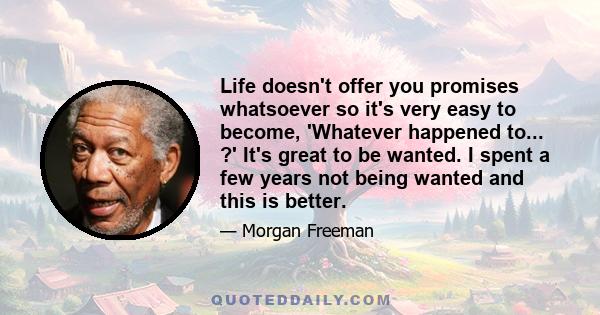 Life doesn't offer you promises whatsoever so it's very easy to become, 'Whatever happened to... ?' It's great to be wanted. I spent a few years not being wanted and this is better.