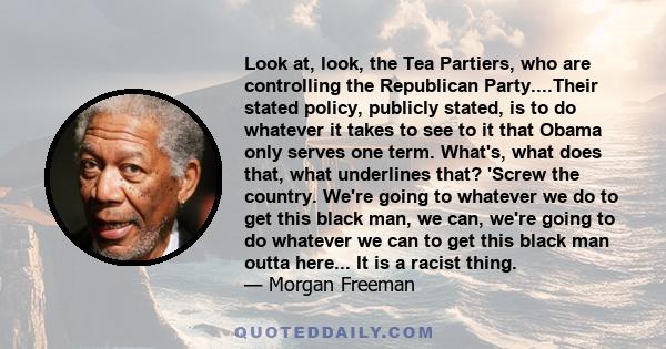 Look at, look, the Tea Partiers, who are controlling the Republican Party....Their stated policy, publicly stated, is to do whatever it takes to see to it that Obama only serves one term. What's, what does that, what