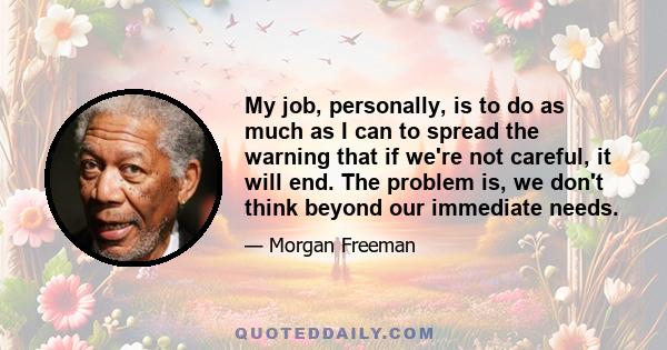 My job, personally, is to do as much as I can to spread the warning that if we're not careful, it will end. The problem is, we don't think beyond our immediate needs.