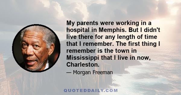 My parents were working in a hospital in Memphis. But I didn't live there for any length of time that I remember. The first thing I remember is the town in Mississippi that I live in now, Charleston.