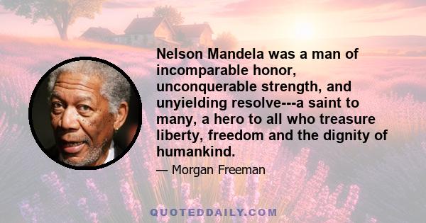 Nelson Mandela was a man of incomparable honor, unconquerable strength, and unyielding resolve---a saint to many, a hero to all who treasure liberty, freedom and the dignity of humankind.