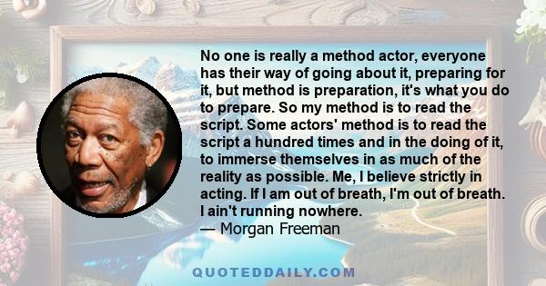 No one is really a method actor, everyone has their way of going about it, preparing for it, but method is preparation, it's what you do to prepare. So my method is to read the script. Some actors' method is to read the 