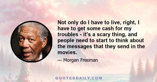 Not only do I have to live, right, I have to get some cash for my troubles - it's a scary thing, and people need to start to think about the messages that they send in the movies.