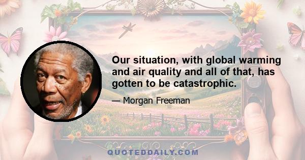 Our situation, with global warming and air quality and all of that, has gotten to be catastrophic.