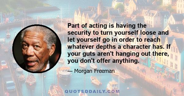 Part of acting is having the security to turn yourself loose and let yourself go in order to reach whatever depths a character has. If your guts aren't hanging out there, you don't offer anything.