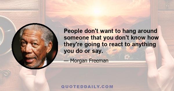 People don't want to hang around someone that you don't know how they're going to react to anything you do or say.