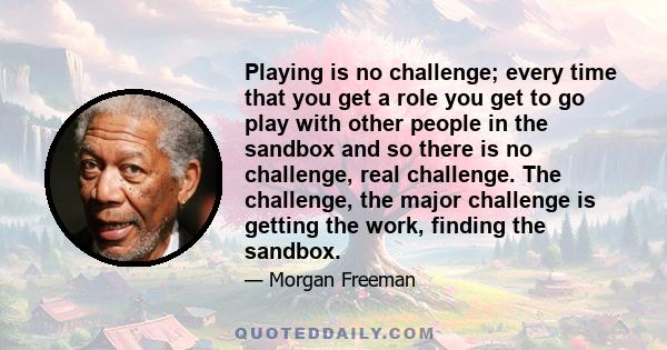 Playing is no challenge; every time that you get a role you get to go play with other people in the sandbox and so there is no challenge, real challenge. The challenge, the major challenge is getting the work, finding