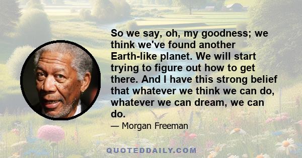 So we say, oh, my goodness; we think we've found another Earth-like planet. We will start trying to figure out how to get there. And I have this strong belief that whatever we think we can do, whatever we can dream, we