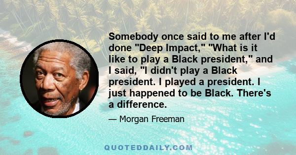 Somebody once said to me after I'd done Deep Impact, What is it like to play a Black president, and I said, I didn't play a Black president. I played a president. I just happened to be Black. There's a difference.