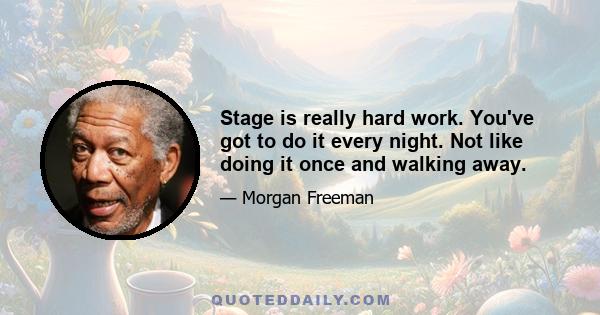 Stage is really hard work. You've got to do it every night. Not like doing it once and walking away.