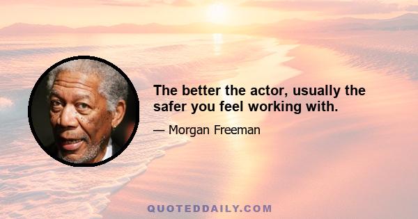 The better the actor, usually the safer you feel working with.