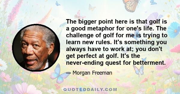 The bigger point here is that golf is a good metaphor for one's life. The challenge of golf for me is trying to learn new rules. It's something you always have to work at; you don't get perfect at golf. It's the