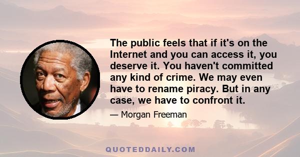 The public feels that if it's on the Internet and you can access it, you deserve it. You haven't committed any kind of crime. We may even have to rename piracy. But in any case, we have to confront it.