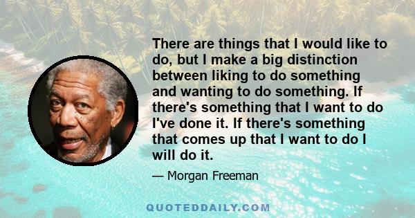 There are things that I would like to do, but I make a big distinction between liking to do something and wanting to do something. If there's something that I want to do I've done it. If there's something that comes up