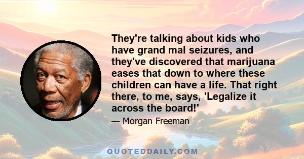 They're talking about kids who have grand mal seizures, and they've discovered that marijuana eases that down to where these children can have a life. That right there, to me, says, 'Legalize it across the board!'