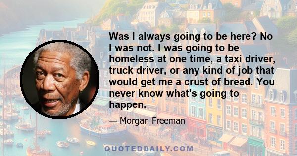 Was I always going to be here? No I was not. I was going to be homeless at one time, a taxi driver, truck driver, or any kind of job that would get me a crust of bread. You never know what's going to happen.