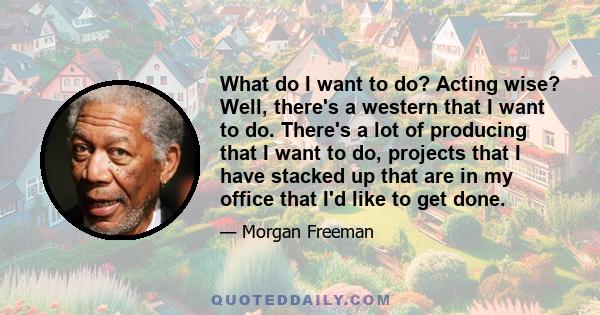 What do I want to do? Acting wise? Well, there's a western that I want to do. There's a lot of producing that I want to do, projects that I have stacked up that are in my office that I'd like to get done.