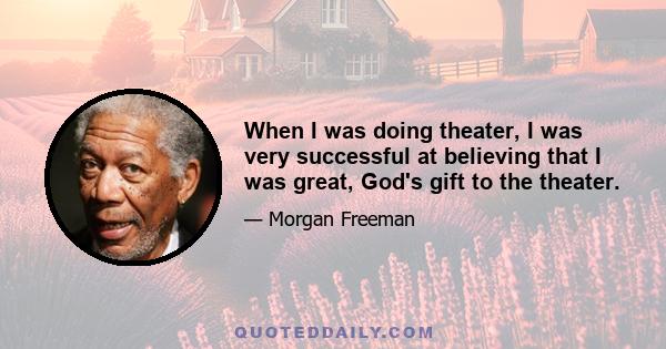 When I was doing theater, I was very successful at believing that I was great, God's gift to the theater.