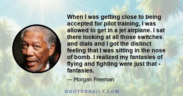 When I was getting close to being accepted for pilot training, I was allowed to get in a jet airplane. I sat there looking at all those switches and dials and I got the distinct feeling that I was sitting in the nose of 