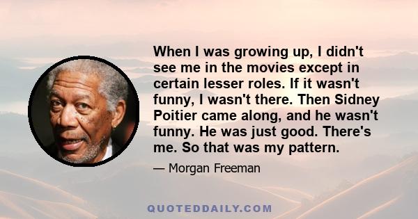 When I was growing up, I didn't see me in the movies except in certain lesser roles. If it wasn't funny, I wasn't there. Then Sidney Poitier came along, and he wasn't funny. He was just good. There's me. So that was my