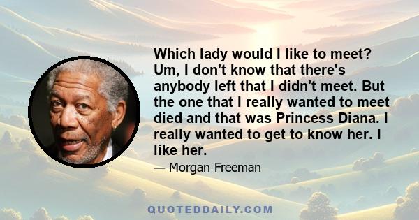 Which lady would I like to meet? Um, I don't know that there's anybody left that I didn't meet. But the one that I really wanted to meet died and that was Princess Diana. I really wanted to get to know her. I like her.