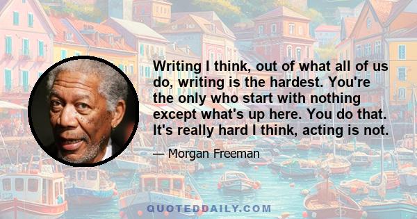 Writing I think, out of what all of us do, writing is the hardest. You're the only who start with nothing except what's up here. You do that. It's really hard I think, acting is not.