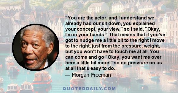 You are the actor, and I understand we already had our sit down, you explained your concept, your view, so I said, Okay, I'm in your hands. That means that if you've got to nudge me a little bit to the right I move to