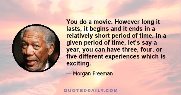 You do a movie. However long it lasts, it begins and it ends in a relatively short period of time. In a given period of time, let's say a year, you can have three, four, or five different experiences which is exciting.