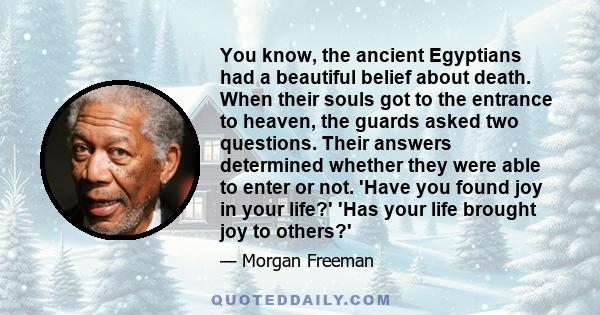 You know, the ancient Egyptians had a beautiful belief about death. When their souls got to the entrance to heaven, the guards asked two questions. Their answers determined whether they were able to enter or not. 'Have