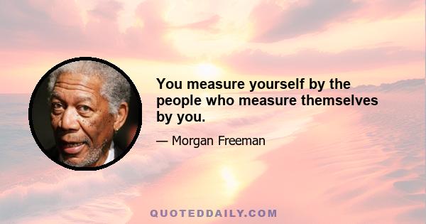 You measure yourself by the people who measure themselves by you.