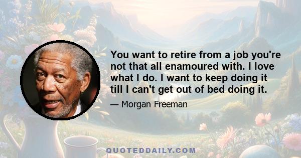 You want to retire from a job you're not that all enamoured with. I love what I do. I want to keep doing it till I can't get out of bed doing it.