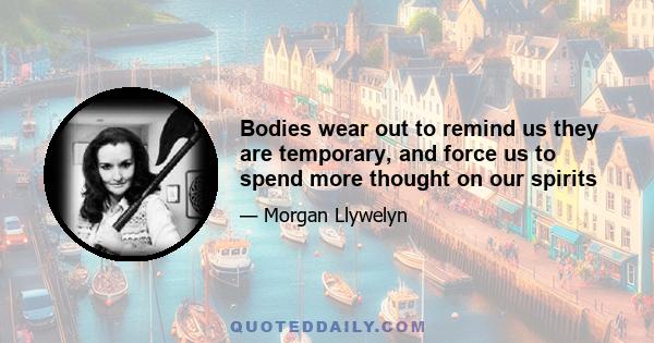 Bodies wear out to remind us they are temporary, and force us to spend more thought on our spirits