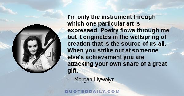 I'm only the instrument through which one particular art is expressed. Poetry flows through me but it originates in the wellspring of creation that is the source of us all. When you strike out at someone else's